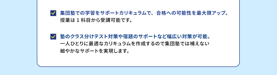 集団塾での学習をサポートカリキュラムで、合格への可能性を最大限アップ。 授業は1科目から受講可能です。 塾のクラス分けテスト対策や宿題のサポートなど幅広い対策が可能。 一人ひとりに最適なカリキュラムを作成するので集団塾では補えない細やかなサポートを実現します。