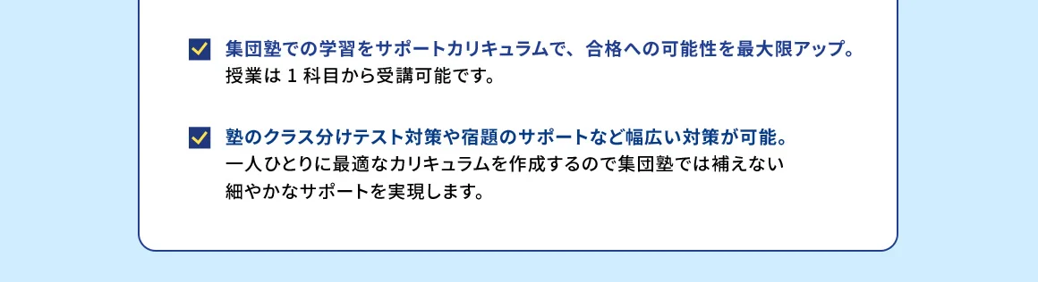 集団塾での学習をサポートカリキュラムで、合格への可能性を最大限アップ。 授業は1科目から受講可能です。 塾のクラス分けテスト対策や宿題のサポートなど幅広い対策が可能。 一人ひとりに最適なカリキュラムを作成するので集団塾では補えない細やかなサポートを実現します。