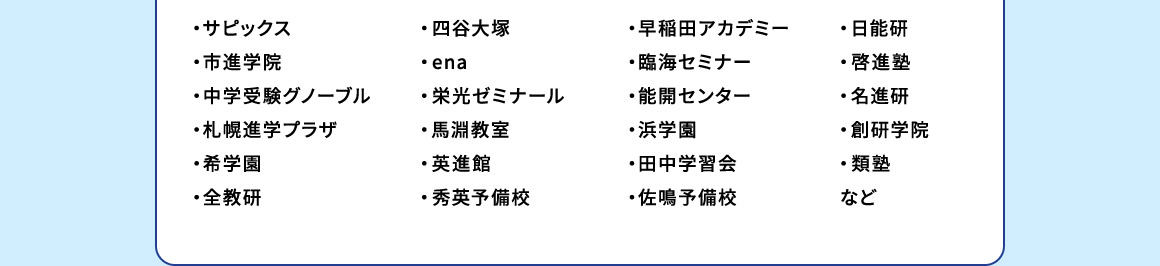 ・サピックス ・市進学院 ・中学受験グノーブル ・札幌進学プラザ ・希学園 ・全教研 ・四谷大塚 ・ena ・栄光ゼミナール ・馬淵教室 ・英進館 ・秀英予備校 ・早稲田アカデミー ・臨海セミナー ・能開センター ・浜学園 ・田中学習会 ・佐鳴予備校 ・日能研 ・啓進塾 ・名進研 ・創研学院 ・類塾 など