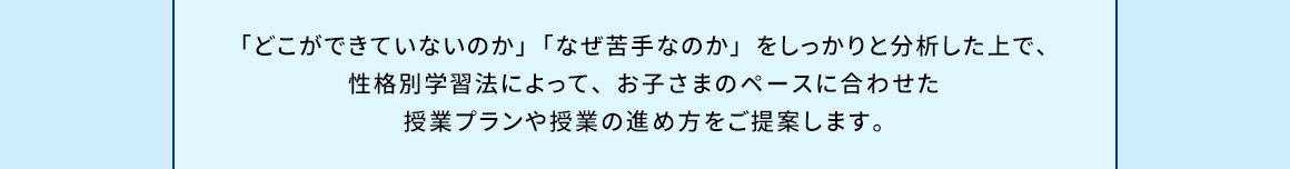 「どこができていないのか」「なぜ苦手なのか」をしっかりと分析した上で、性格別学習法によって、お子さまのペースに合わせた授業プランや授業の進め方をご提案します。