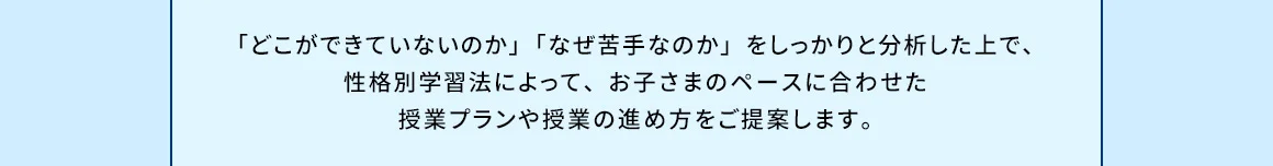 「どこができていないのか」「なぜ苦手なのか」をしっかりと分析した上で、性格別学習法によって、お子さまのペースに合わせた授業プランや授業の進め方をご提案します。