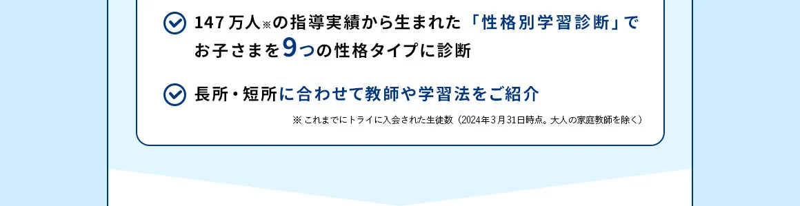 147万人※の指導実績から生まれた「性格別学習診断」でお子さまを9つの性格タイプに診断 長所・短所に合わせて教師や学習法をご紹介 ※これまでにトライに入会された生徒数 (2024年3月31日時点。大人の家庭教師を除く)