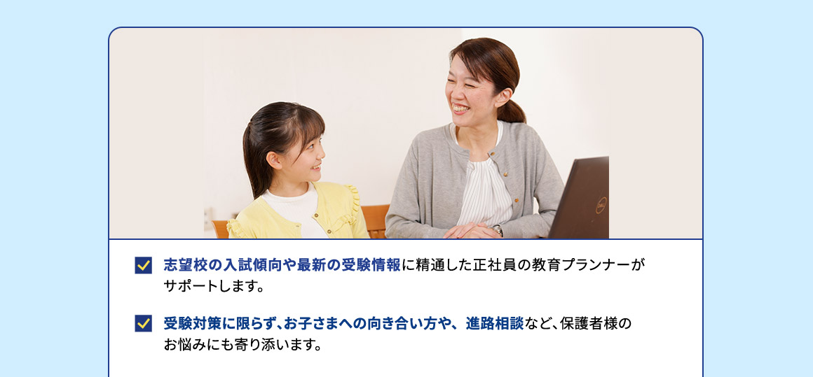 志望校の入試傾向や最新の受験情報に精通した正社員の教育プランナーがサポートします。 受験対策に限らず、お子さまへの向き合い方や、進路相談など、保護者様のお悩みにも寄り添います。
