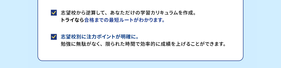 志望校から逆算して、あなただけの学習カリキュラムを作成。トライなら合格までの最短ルートがわかります。志望校別に注力ポイントが明確に。勉強に無駄がなく、限られた時間で効率的に成績を上げることができます。