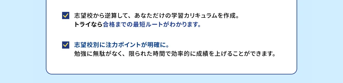 志望校から逆算して、あなただけの学習カリキュラムを作成。トライなら合格までの最短ルートがわかります。志望校別に注力ポイントが明確に。勉強に無駄がなく、限られた時間で効率的に成績を上げることができます。