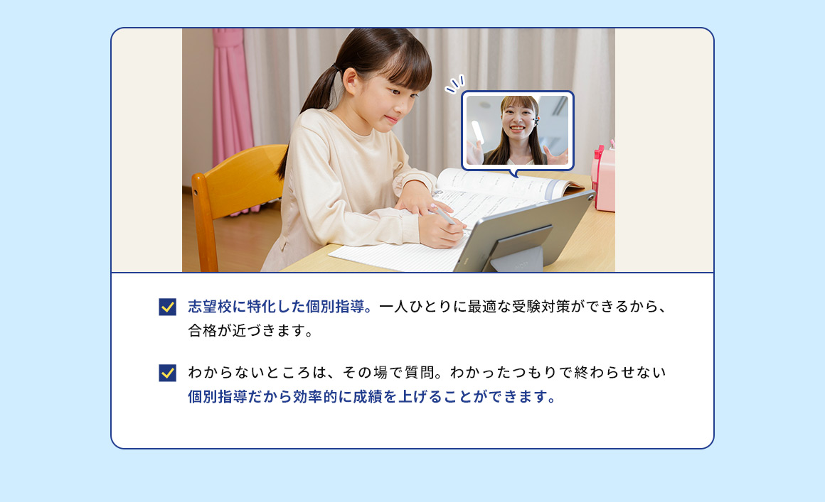 志望校に特化した個別指導。 一人ひとりに最適な受験対策ができるから、合格が近づきます。 わからないところは、その場で質問。わかったつもりで終わらせない 個別指導だから効率的に成績を上げることができます。