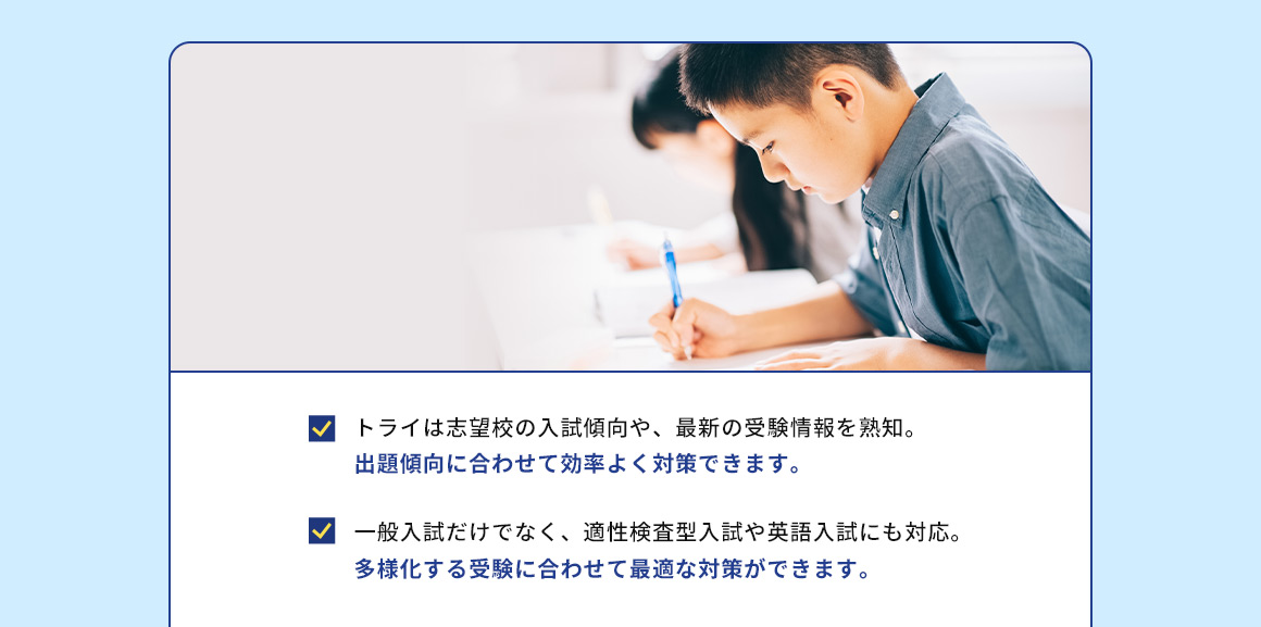 トライは志望校の入試傾向や、最新の受験情報を熟知。 出題傾向に合わせて効率よく対策できます。 一般入試だけでなく、適性検査型入試や英語入試にも対応。 多様化する受験に合わせて最適な対策ができます。