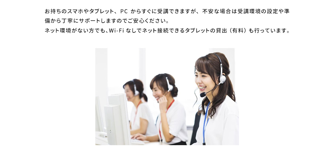 お持ちのスマホやタブレット、PC からすぐに受講できますが、不安な場合は受講環境の設定や準備から丁寧にサポートしますのでご安心ください。ネット環境がない方でも、Wi-Fiなしでネット接続できるタブレットの貸出(有料)も行っています。
