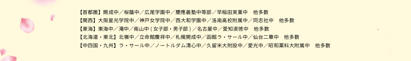 【首都圏】開成中／桜蔭中／広尾学園中／慶應義塾中等部／早稲田実業中 他多数 【関西】大阪星光学院中／神戸女学院中／西大和学園中／洛南高校附属中／同志社中 他多数 【東海】東海中／滝中／南山中(女子部・男子部)／名古屋中／愛知淑徳中 他多数 【北海道・東北】北嶺中／立命館慶祥中／札幌開成中／函館ラ・サール中／仙台二華中 他多数 【中四国・九州】ラ・サール中／ノートルダム清心中／久留米大附設中／愛光中／昭和薬科大附属中 他多数