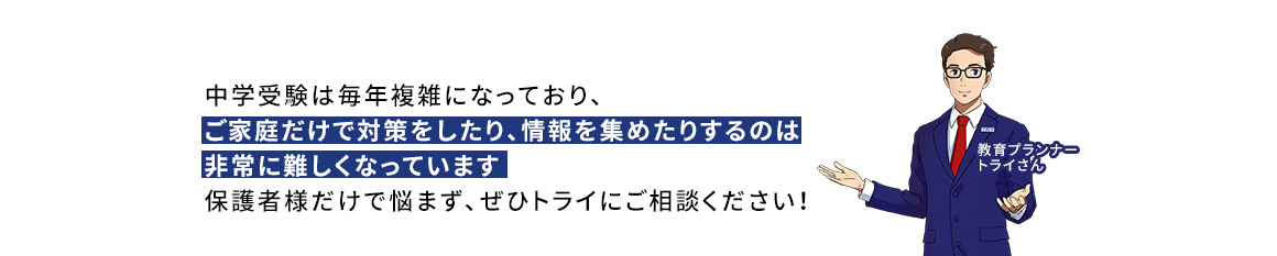 中学受験は毎年複雑になっており、ご家庭だけで対策をしたり、情報を集めたりするのは非常に難しくなっています 保護者様だけで悩まず、ぜひトライにご相談ください！ 教育プランナートライさん