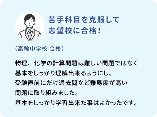 苦手科目を克服して志望校に合格！ (高輪中学校 合格) 物理、化学の計算問題は難しい問題ではなく基本をしっかり理解出来るようにし、受験直前にだけ過去問など難易度が高い問題に取り組みました。基本をしっかり学習出来た事はよかったです。