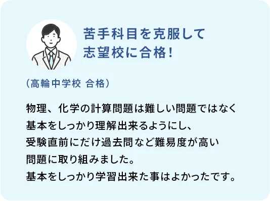 苦手科目を克服して志望校に合格！ (高輪中学校 合格) 物理、化学の計算問題は難しい問題ではなく基本をしっかり理解出来るようにし、受験直前にだけ過去問など難易度が高い問題に取り組みました。基本をしっかり学習出来た事はよかったです。
