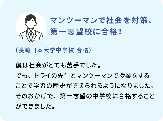 マンツーマンで社会を対策、第一志望校に合格！ (長崎日本大学中学校 合格) 僕は社会がとても苦手でした。でも、トライの先生とマンツーマンで授業をすることで学習の歴史が覚えられるようになりました。そのおかげで、第一志望の中学校に合格することができました。