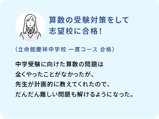 算数の受験対策をして志望校に合格！ (立命館慶祥中学校 一貫コース 合格) 中学受験に向けた算数の問題は全くやったことがなかったが、先生が計画的に教えてくれたので、だんだん難しい問題も解けるようになった。