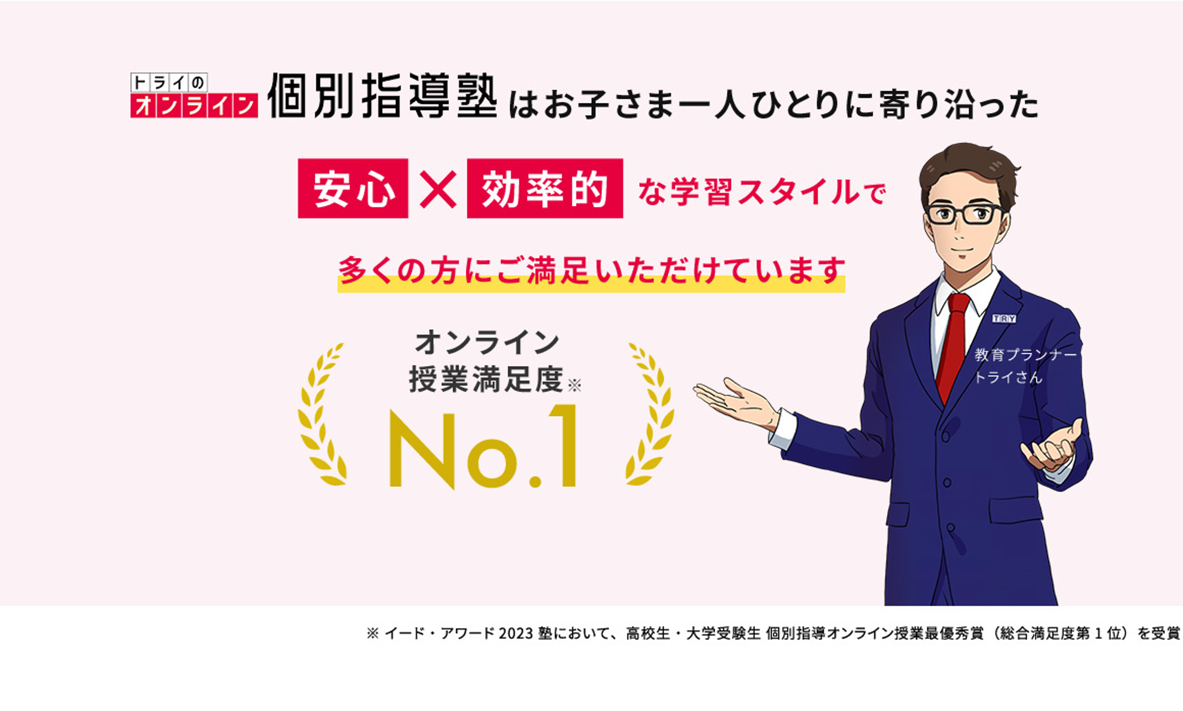 トライのオンライン個別指導塾はお子さま一人ひとりに寄り沿った安心×効率的な学習スタイルで多くの方にご満足いただけています オンライン授業満足度※No.1 教育プランナートライさん ※イード・アワード2023塾において、高校生・大学受験生 個別指導オンライン授業最優秀賞(総合満足度第1位)を受賞