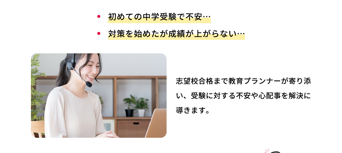 ・初めての中学受験で不安… ・対策を始めたが成績が上がらない… 志望校合格まで教育プランナーが寄り添い、受験に対する不安や心配事を解決に導きます。
