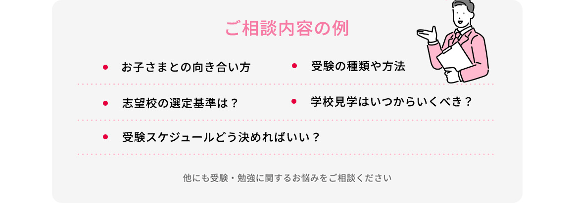 ご相談内容の例 ・お子さまとの向き合い方 ・志望校の選定基準は？ ・受験スケジュールどう決めればいい？ ・受験の種類や方法 ・学校見学はいつからいくべき？ 他にも受験・勉強に関するお悩みをご相談ください