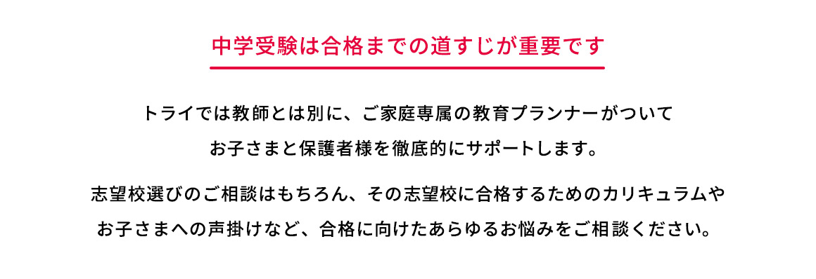 中学受験は合格までの道すじが重要です トライでは教師とは別に、ご家庭専属の教育プランナーがついてお子さまと保護者様を徹底的にサポートします。 志望校選びのご相談はもちろん、その志望校に合格するためのカリキュラムやお子さまへの声掛けなど、合格に向けたあらゆるお悩みをご相談ください。