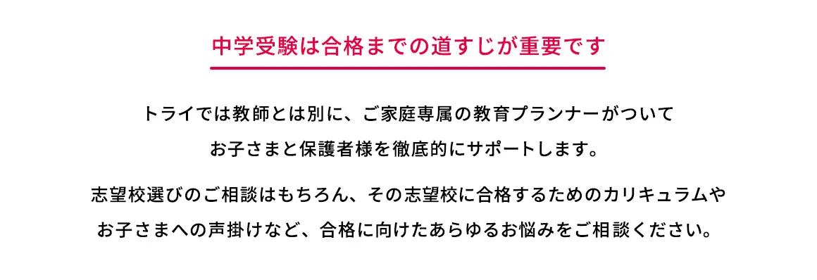 中学受験は合格までの道すじが重要です トライでは教師とは別に、ご家庭専属の教育プランナーがついてお子さまと保護者様を徹底的にサポートします。 志望校選びのご相談はもちろん、その志望校に合格するためのカリキュラムやお子さまへの声掛けなど、合格に向けたあらゆるお悩みをご相談ください。