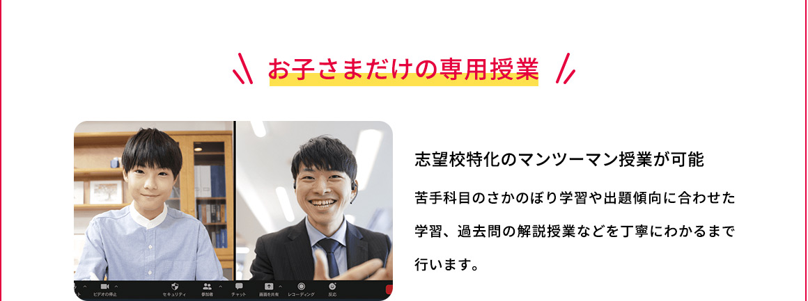 お子さまだけの専用授業 志望校特化のマンツーマン授業が可能 苦手科目のさかのぼり学習や出題傾向に合わせた学習、過去問の解説授業などを丁寧にわかるまで行います。