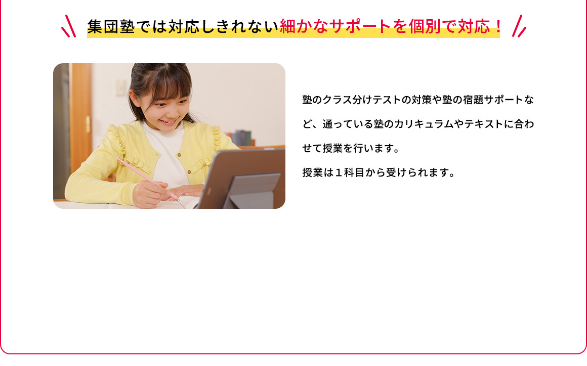 集団塾では対応しきれない細かなサポートを個別で対応 塾のクラス分けテストの対策や塾の宿題サポートなど、通っている塾のカリキュラムやテキストに合わせて授業を行います。授業は1科目から受けられます。