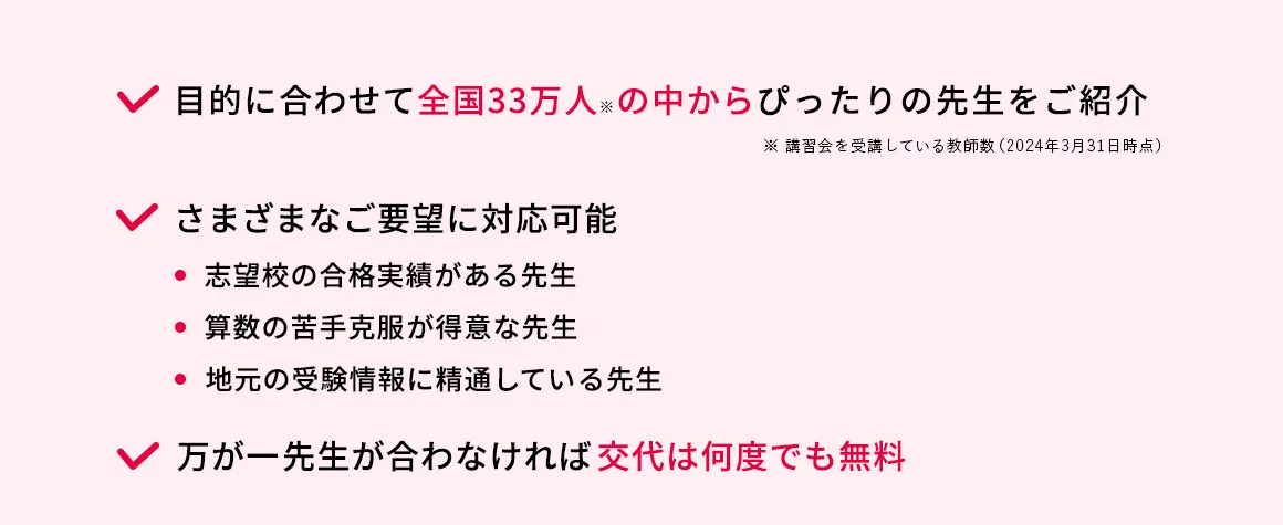 目的に合わせて全国33万人※の中からぴったりの先生をご紹介 ※講習会を受講している教師数(2024年3月31日時点) さまざまなご要望に対応可能 ・志望校の合格実績がある先生 ・算数の苦手克服が得意な先生 ・地元の受験情報に精通している先生 万が一先生が合わなければ交代は何度でも無料