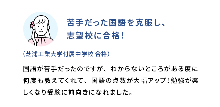 苦手だった国語を克服し、志望校に合格！ (芝浦工業大学付属中学校 合格) 国語が苦手だったのですが、わからないところがある度に何度も教えてくれて、国語の点数が大幅アップ！勉強が楽しくなり受験に前向きになれました。