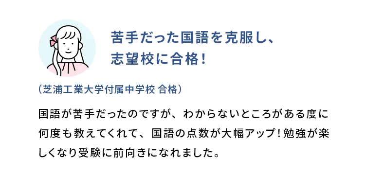苦手だった国語を克服し、志望校に合格！ (芝浦工業大学付属中学校 合格) 国語が苦手だったのですが、わからないところがある度に何度も教えてくれて、国語の点数が大幅アップ！勉強が楽しくなり受験に前向きになれました。