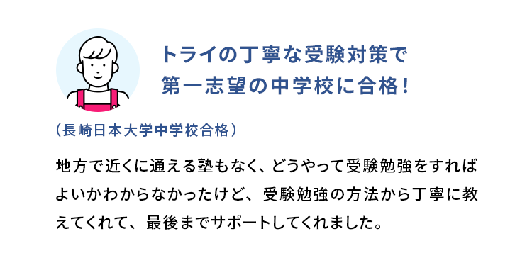 トライの丁寧な受験対策で第一志望の中学校に合格！ (長崎日本大学中学校合格) 地方で近くに通える塾もなく、どうやって受験勉強をすればよいかわからなかったけど、受験勉強の方法から丁寧に教えてくれて、最後までサポートしてくれました。