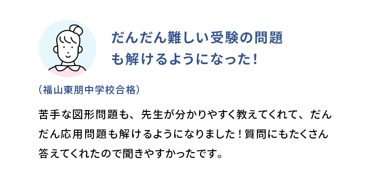 だんだん難しい受験の問題も解けるようになった！ (福山東朋中学校合格) 苦手な図形問題も、先生が分かりやすく教えてくれて、だんだん応用問題も解けるようになりました！質問にもたくさん答えてくれたので聞きやすかったです。