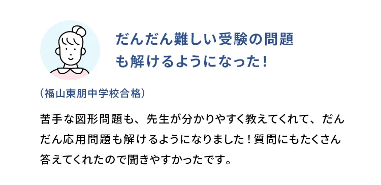 だんだん難しい受験の問題も解けるようになった！ (福山東朋中学校合格) 苦手な図形問題も、先生が分かりやすく教えてくれて、だんだん応用問題も解けるようになりました！質問にもたくさん答えてくれたので聞きやすかったです。