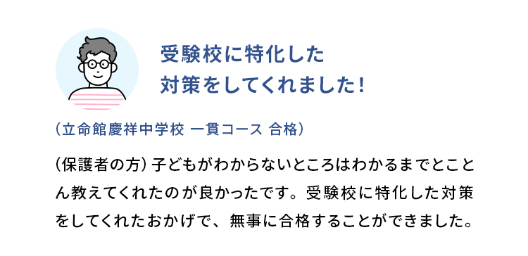 受験校に特化した対策をしてくれました！ (立命館慶祥中学校 一貫コース 合格) (保護者の方)子どもがわからないところはわかるまでとことん教えてくれたのが良かったです。受験校に特化した対策をしてくれたおかげで、無事に合格することができました。