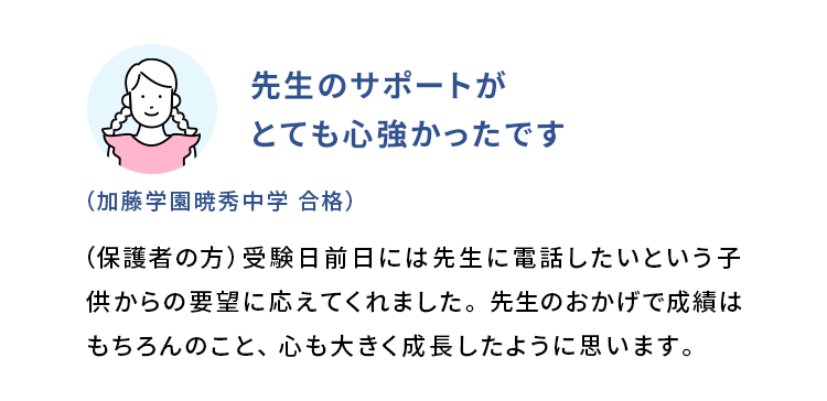 先生のサポートがとても心強かったです (加藤学園暁秀中学 合格) (保護者の方)受験日前日には先生に電話したいという子供からの要望に応えてくれました。先生のおかげで成績はもちろんのこと、心も大きく成長したように思います。