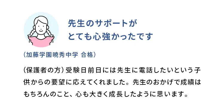 先生のサポートがとても心強かったです (加藤学園暁秀中学 合格) (保護者の方)受験日前日には先生に電話したいという子供からの要望に応えてくれました。先生のおかげで成績はもちろんのこと、心も大きく成長したように思います。
