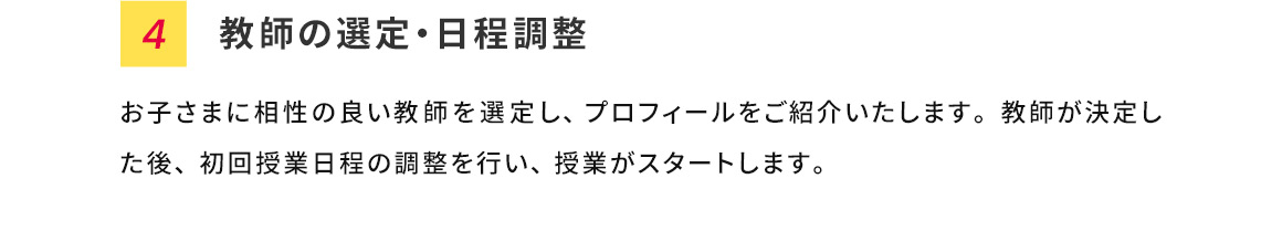 4 教師の選定・日程調整 お子さまに相性の良い教師を選定し、プロフィールをご紹介いたします。教師が決定した後、初回授業日程の調整を行い、授業がスタートします。