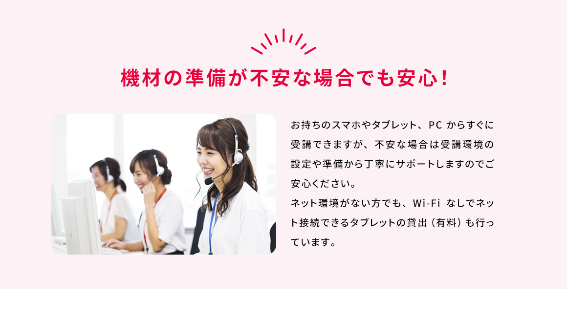 機材の準備が不安な場合でも安心！ お持ちのスマホやタブレット、PCからすぐに受講できますが、不安な場合は受講環境の設定や準備から丁寧にサポートしますのでご安心ください。ネット環境がない方でも、Wi-Fiなしでネット接続できるタブレットの貸出(有料)も行っています。