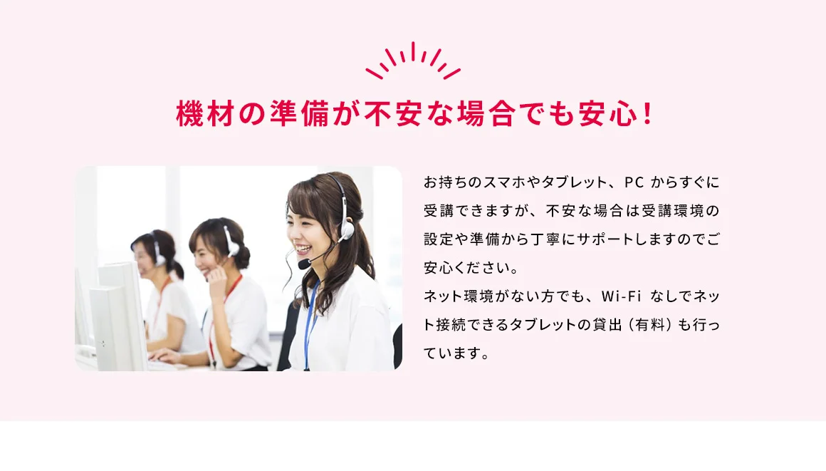 機材の準備が不安な場合でも安心！ お持ちのスマホやタブレット、PCからすぐに受講できますが、不安な場合は受講環境の設定や準備から丁寧にサポートしますのでご安心ください。ネット環境がない方でも、Wi-Fiなしでネット接続できるタブレットの貸出(有料)も行っています。
