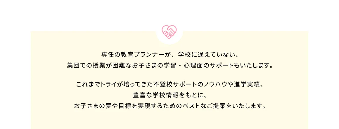 専任の教育プランナーが、学校に通えていない、集団での授業が困難なお子さまの学習・心理面のサポートもいたします。 これまでトライが培ってきた不登校サポートのノウハウや進学実績、豊富な学校情報をもとに、お子さまの夢や目標を実現するためのベストなご提案をいたします。