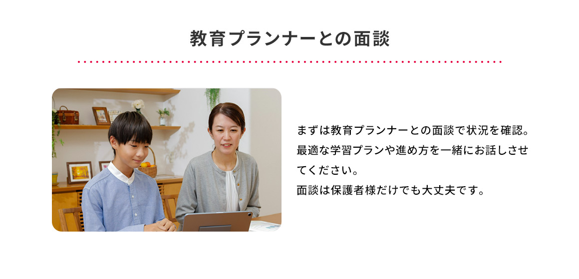 教育プランナーとの面談 まずは教育プランナーとの面談で状況を確認。最適な学習プランや進め方を一緒にお話しさせてください。面談は保護者様だけでも大丈夫です。