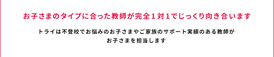 お子さまのタイプに合った教師が完全1対1でじっくり向き合います トライは不登校でお悩みのお子さまやご家族のサポート実績のある教師がお子さまを担当します。