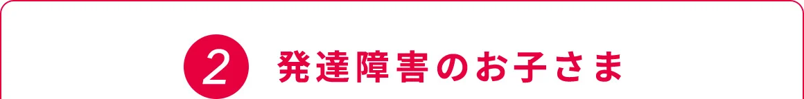 2 発達障害のお子さま