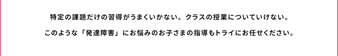 特定の課題だけの習得がうまくいかない。クラスの授業についていけない。このような「発達障害」にお悩みのお子さまの指導もトライにお任せください。