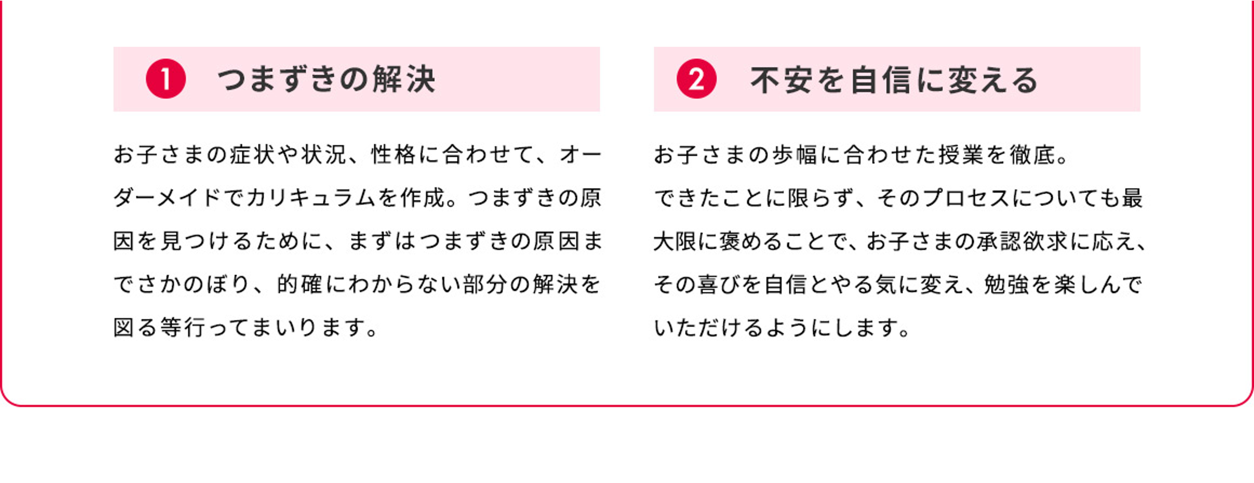 1 つまずきの解決 お子さまの症状や状況、性格に合わせて、オーダーメイドでカリキュラムを作成。つまずきの原因を見つけるために、まずはつまずきの原因までさかのぼり、的確にわからない部分の解決を図る等行ってまいります。 2 不安を自信に変える お子さまの歩幅に合わせた授業を徹底。できたことに限らず、そのプロセスについても最大限に褒めることで、お子さまの承認欲求に応え、その喜びを自信とやる気に変え、勉強を楽しんでいただけるようにします。