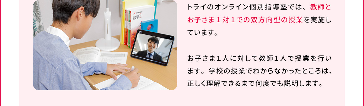 トライのオンライン個別指導塾では、教師とお子さま1対1での双方向型の授業を実施しています。お子さま1人に対して教師1人で授業を行います。学校の授業でわからなかったところは、正しく理解できるまで何度でも説明します。