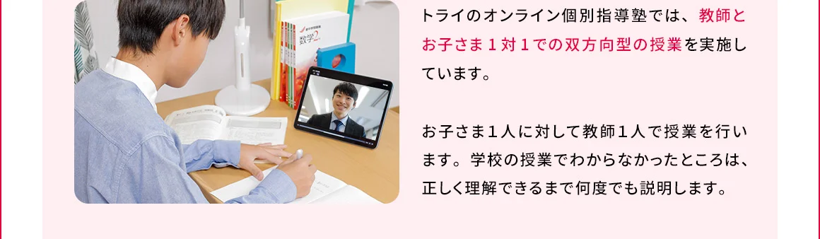 トライのオンライン個別指導塾では、教師とお子さま1対1での双方向型の授業を実施しています。お子さま1人に対して教師1人で授業を行います。学校の授業でわからなかったところは、正しく理解できるまで何度でも説明します。