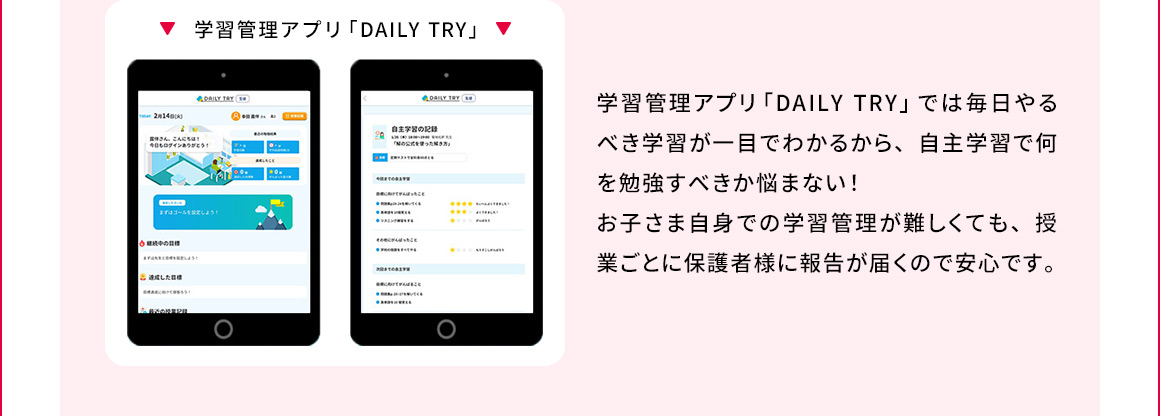 学習管理アプリ「DAILY TRY」 学習管理アプリ「DAILY TRY」では毎日やるべき学習が一目でわかるから、自主学習で何を勉強すべきか悩まない！お子さま自身での学習管理が難しくても、授業ごとに保護者様に報告が届くので安心です。