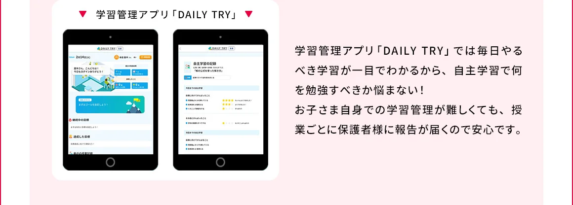 学習管理アプリ「DAILY TRY」 学習管理アプリ「DAILY TRY」では毎日やるべき学習が一目でわかるから、自主学習で何を勉強すべきか悩まない！お子さま自身での学習管理が難しくても、授業ごとに保護者様に報告が届くので安心です。