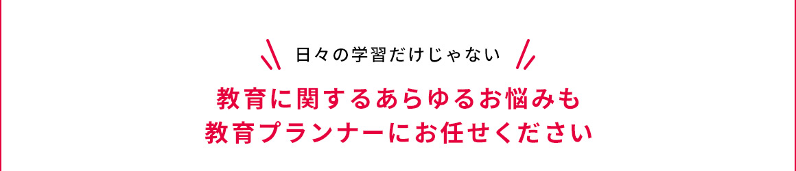 日々の学習だけじゃない 教育に関するあらゆるお悩みも教育プランナーにお任せください