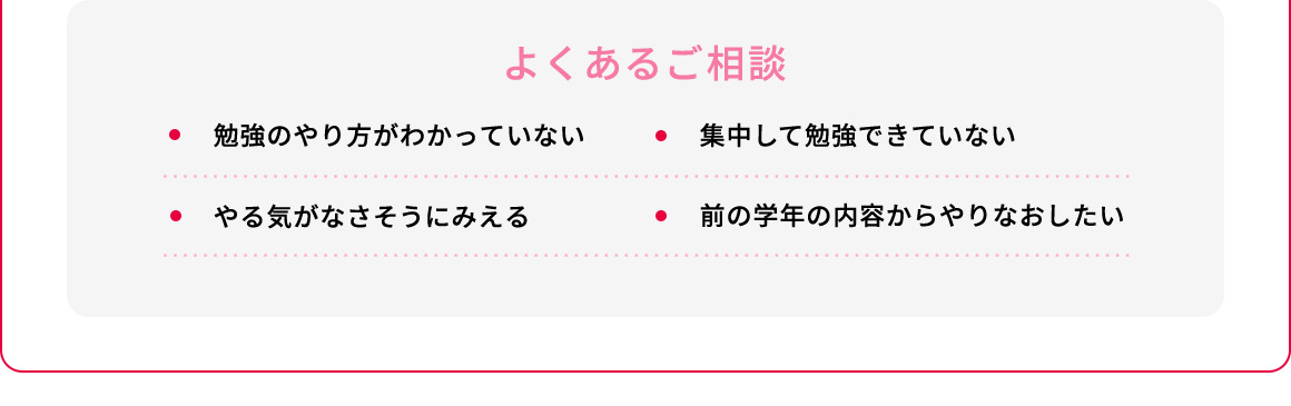 よくあるご相談 ・勉強のやり方がわかっていない ・集中して勉強できていない ・やる気がなさそうにみえる・前の学年の内容からやりなおしたい