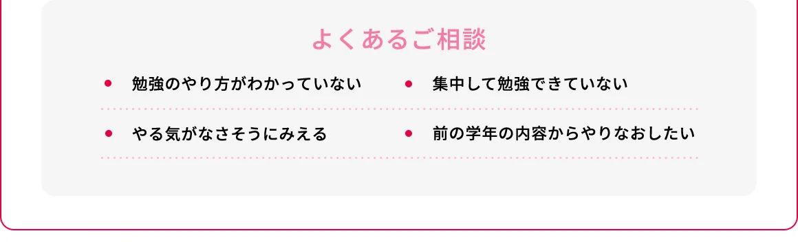 よくあるご相談 ・勉強のやり方がわかっていない ・集中して勉強できていない ・やる気がなさそうにみえる・前の学年の内容からやりなおしたい